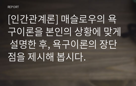 [인간관계론] 매슬로우의 욕구이론을 본인의 상황에 맞게 설명한 후, 욕구이론의 장단점을 제시해 봅시다.