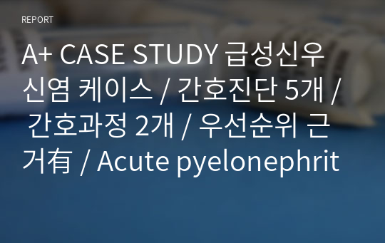 A+ CASE STUDY 급성신우신염 케이스 / 간호진단 5개 / 간호과정 2개 / 우선순위 근거有 / Acute pyelonephritis CASE