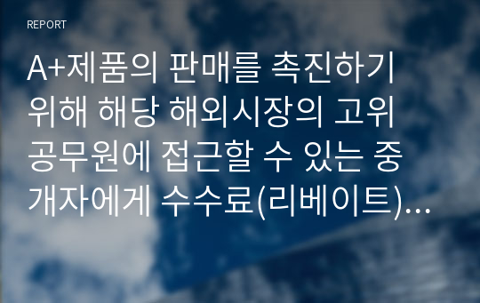 A+제품의 판매를 촉진하기 위해 해당 해외시장의 고위 공무원에 접근할 수 있는 중개자에게 수수료(리베이트)를 지불하는 제안을 받았다. 중개자가 수수료를 상품의 판매여부 결정권한이 있는 공무원과 나누어 가질 것을 의심했지만 확실한 증거가 없으며 일반적으로 경쟁자는 이러한 리베이트를 지불하고 있다. 이 거래에 본인의 찬성 또는 반대 입장을 밝히고 이유