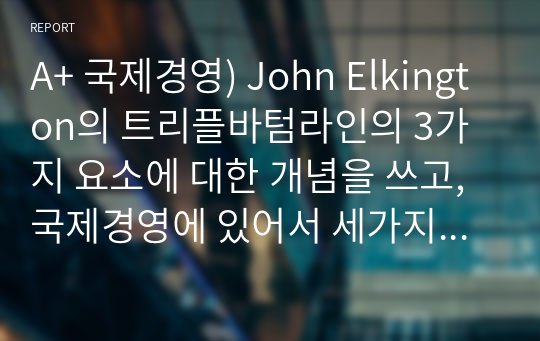 A+ 국제경영) John Elkington의 트리플바텀라인의 3가지 요소에 대한 개념을 쓰고, 국제경영에 있어서 세가지 요소 중 어떤 것이 가장 중요하다고 생각하는지에 관해 쓰고 왜 중요한지에 대해 본인의 생각을 글로벌기업 사례를 통하여 기술하시오.