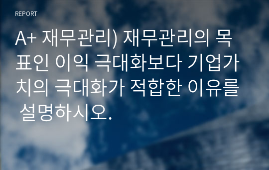 A+ 재무관리) 재무관리의 목표인 이익 극대화보다 기업가치의 극대화가 적합한 이유를 설명하시오.