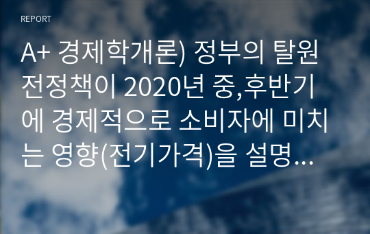 A+ 경제학개론) 정부의 탈원전정책이 2020년 중,후반기에 경제적으로 소비자에 미치는 영향(전기가격)을 설명하시오. 가정1. 전기수요와 공급은 모두 가격비탄력적임 2.수요곡선과 공급곡선은 곡선이 아니고 직선임