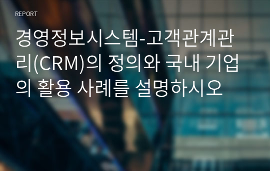 경영정보시스템-고객관계관리(CRM)의 정의와 국내 기업의 활용 사례를 설명하시오