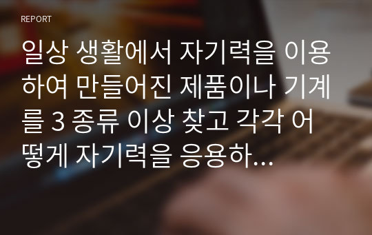 일상 생활에서 자기력을 이용하여 만들어진 제품이나 기계를 3 종류 이상 찾고 각각 어떻게 자기력을 응용하는지 서술하시오