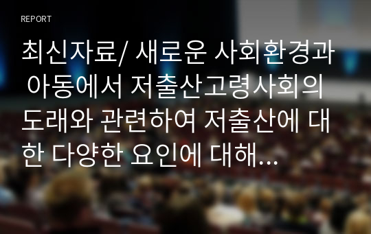 최신자료/ 새로운 사회환경과 아동에서 저출산고령사회의 도래와 관련하여 저출산에 대한 다양한 요인에 대해 구체적으로 설명하고, 우리나라의 저출산의 문제점과 해결방안에 대해 서술하시오.