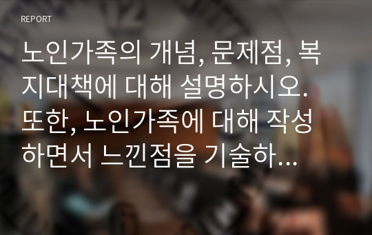 노인가족의 개념, 문제점, 복지대책에 대해 설명하시오. 또한, 노인가족에 대해 작성하면서 느낀점을 기술하세요.