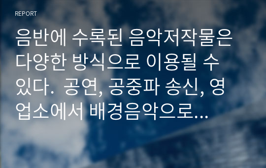 음반에 수록된 음악저작물은 다양한 방식으로 이용될 수 있다.  공연, 공중파 송신, 영업소에서 배경음악으로 이용되는 등 상업적으로 이용될 수도 있고, 교육, 사적이용 등 공정이용의 방식으로 이용될 수도 있다. 수업시간에 배운 공정이용을 음악저작물의 이용에 적용하여 어떤 공정이용이 존재할 수 있는지 서술해보고, 공정이용이 음악산업에 미치는 영향에 대해 자신의