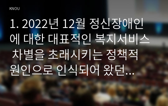 1. 2022년 12월 정신장애인에 대한 대표적인 복지서비스 차별을 초래시키는 정책적 원인으로 인식되어 왔던 장애인 복지법 제 15조가 개정되었다. (생략)