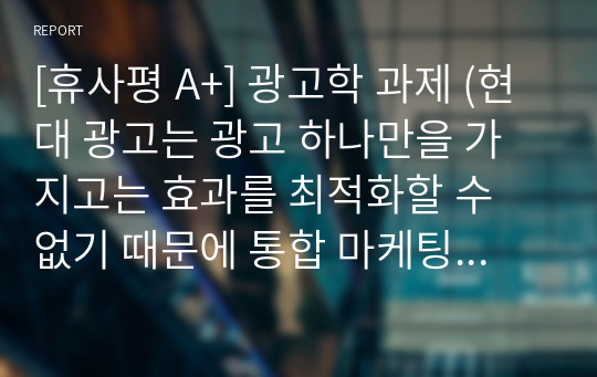 [휴사평 A+] 광고학 과제 (현대 광고는 광고 하나만을 가지고는 효과를 최적화할 수 없기 때문에 통합 마케팅 커뮤니케이션(Integrated Marketing Communication IMC)이론이 생겨났습니다. 평소 관심 있었던 상품이나 서비스를 하나 선택하여 통합 마케팅커뮤니케이션을 활용하여 제품을 홍보할 수 있는 방법을 작성해 보세요.)