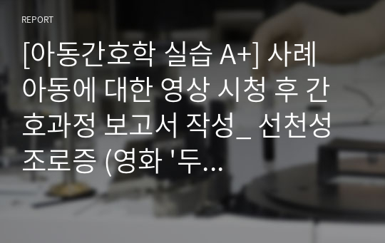 [아동간호학 실습 A+] 사례 아동에 대한 영상 시청 후 간호과정 보고서 작성_ 선천성 조로증 (영화 &#039;두근두근 내인생&#039;)