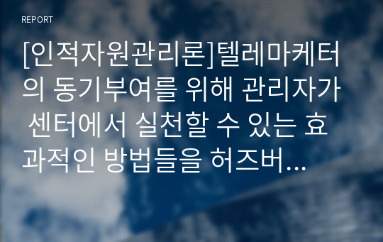 [인적자원관리론]텔레마케터의 동기부여를 위해 관리자가 센터에서 실천할 수 있는 효과적인 방법들을 허즈버그의 위생동기이론에 입각하여 어떤 것들이 있는지 자신의 의견을 제시해 주세요