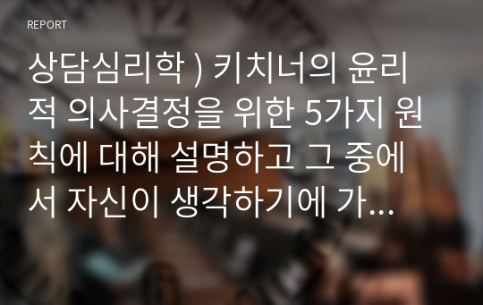 상담심리학 ) 키치너의 윤리적 의사결정을 위한 5가지 원칙에 대해 설명하고 그 중에서 자신이 생각하기에 가장 중요하다고 생각하는 윤리적 의사결정원칙은 무엇인지 밝히고, 중요하다고 생각하는 이유를 상세히 설명해주시기 바랍니다