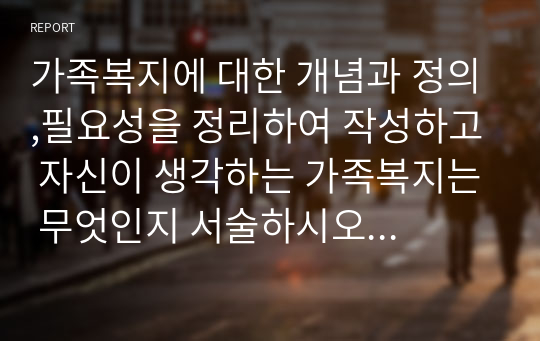 가족복지에 대한 개념과 정의,필요성을 정리하여 작성하고 자신이 생각하는 가족복지는 무엇인지 서술하시오 (가족복지론)