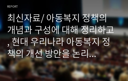 최신자료/ 아동복지 정책의 개념과 구성에 대해 정리하고, 현대 우리나라 아동복지 정책의 개선 방안을 논리적으로 기술하시오.