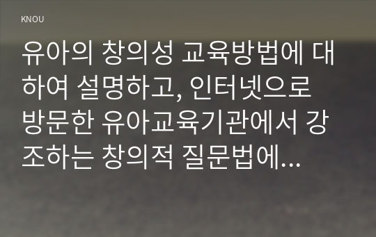 유아의 창의성 교육방법에 대하여 설명하고, 인터넷으로 방문한 유아교육기관에서 강조하는 창의적 질문법에 대하여 서술하시오.