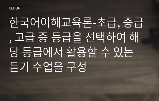 한국어이해교육론-초급, 중급, 고급 중 등급을 선택하여 해당 등급에서 활용할 수 있는 듣기 수업을 구성