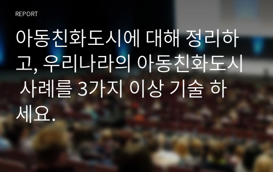 아동친화도시에 대해 정리하고, 우리나라의 아동친화도시 사례를 3가지 이상 기술 하세요.