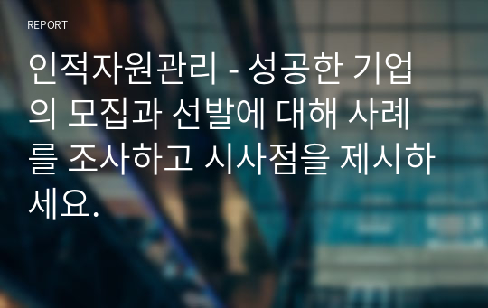 인적자원관리 - 성공한 기업의 모집과 선발에 대해 사례를 조사하고 시사점을 제시하세요.