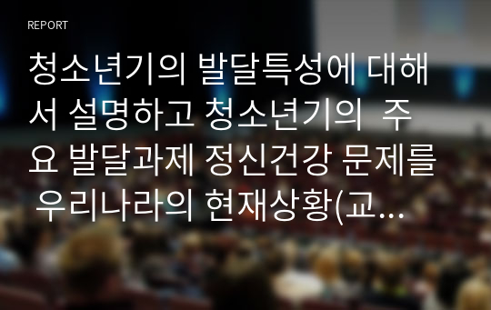 청소년기의 발달특성에 대해서 설명하고 청소년기의  주요 발달과제 정신건강 문제를 우리나라의 현재상황(교육환경, 사회환경, 가정환경, 학교환경등)에 비추어서 논의하시오