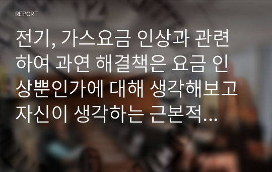 전기, 가스요금 인상과 관련하여 과연 해결책은 요금 인상뿐인가에 대해 생각해보고 자신이 생각하는 근본적인 해결책은 어떤 것인지 제시하시오