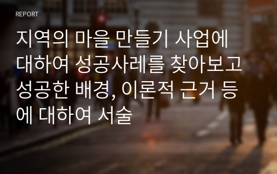 지역의 마을 만들기 사업에 대하여 성공사레를 찾아보고 성공한 배경, 이론적 근거 등에 대하여 서술