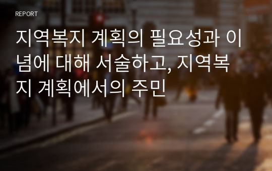 지역복지 계획의 필요성과 이념에 대해 서술하고, 지역복지 계획에서의 주민