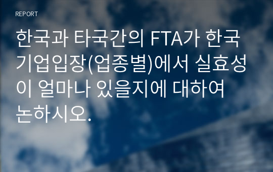 한국과 타국간의 FTA가 한국기업입장(업종별)에서 실효성이 얼마나 있을지에 대하여 논하시오.