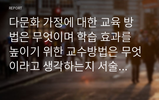 다문화 가정에 대한 교육 방법은 무엇이며 학습 효과를 높이기 위한 교수방법은 무엇이라고 생각하는지 서술하시오