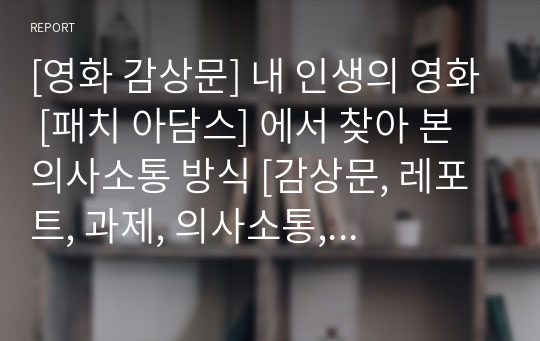 [영화 감상문] 내 인생의 영화 [패치 아담스] 에서 찾아 본 의사소통 방식 [감상문, 레포트, 과제, 의사소통, 영화, 간호학과, 줄거리, 의사소통 방식 분석, 가장 감명 깊은(또는 기억에 남는) 장면]