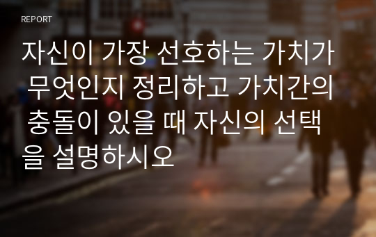 자신이 가장 선호하는 가치가 무엇인지 정리하고 가치간의 충돌이 있을 때 자신의 선택을 설명하시오