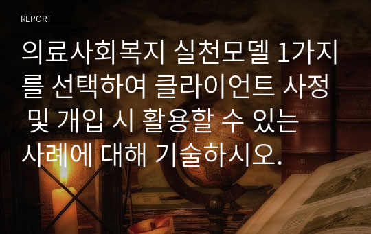 의료사회복지 실천모델 1가지를 선택하여 클라이언트 사정 및 개입 시 활용할 수 있는 사례에 대해 기술하시오.