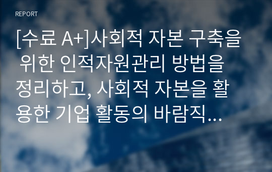 [수료 A+]사회적 자본 구축을 위한 인적자원관리 방법을 정리하고, 사회적 자본을 활용한 기업 활동의 바람직한 방향에 대해 논하시오.