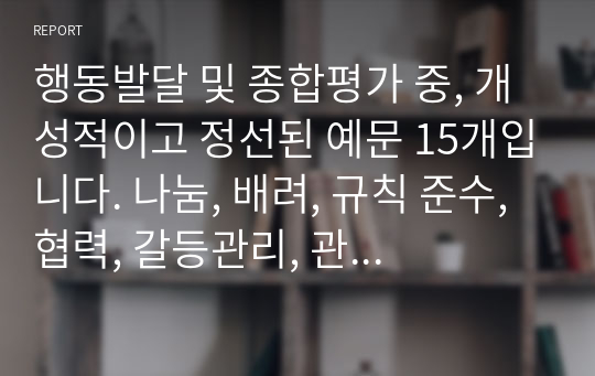 행동발달 및 종합평가 중, 개성적이고 정선된 예문 15개입니다. 나눔, 배려, 규칙 준수, 협력, 갈등관리, 관계 지향성, 타인 존중 중에서 4개 항목 정도를 선정하여 기재했습니다.