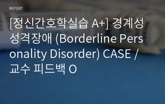 [정신간호학실습 A+] 경계성 성격장애 (Borderline Personality Disorder) CASE / 교수 피드백 O