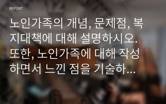 노인가족의 개념, 문제점, 복지대책에 대해 설명하시오. 또한, 노인가족에 대해 작성하면서 느낀 점을 기술하세요.