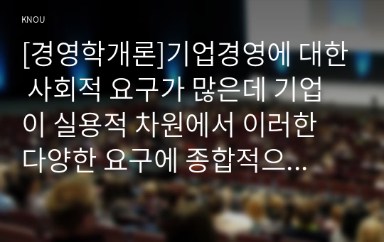 [경영학개론]기업경영에 대한 사회적 요구가 많은데 기업이 실용적 차원에서 이러한 다양한 요구에 종합적으로 대응할 수 있는 가장 단순하고 기본적인 방안에 대하여 논하시오,