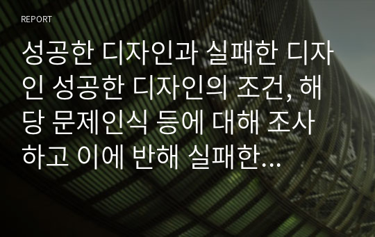 성공한 디자인과 실패한 디자인 성공한 디자인의 조건, 해당 문제인식 등에 대해 조사하고 이에 반해 실패한 디자인들의 이유에 대해 서술하세요. 다양한 문헌 및 자료 조사를 통해 성공한 디자인과 실패한 디자인을 작성하시고 성공한 디자인의 조건, 해당 문제인식 등에 대해 생각해보고 정리하여 제출해주세요.