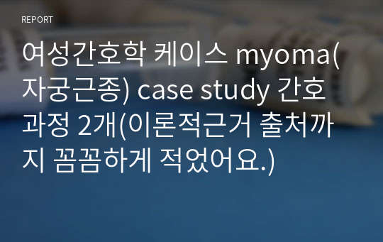 여성간호학 케이스 myoma(자궁근종) case study 간호과정 2개(이론적근거 출처까지 꼼꼼하게 적었어요.)