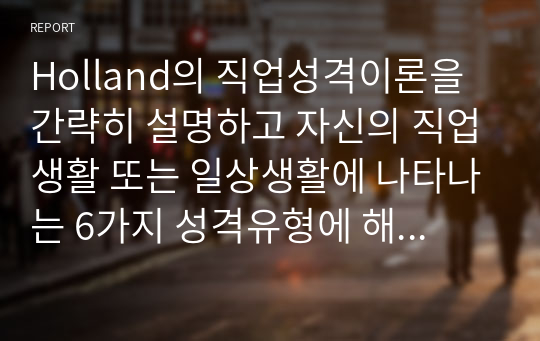 Holland의 직업성격이론을 간략히 설명하고 자신의 직업생활 또는 일상생활에 나타나는 6가지 성격유형에 해당하는 행동을 2가지 이상 사례를 들어 서술하시오