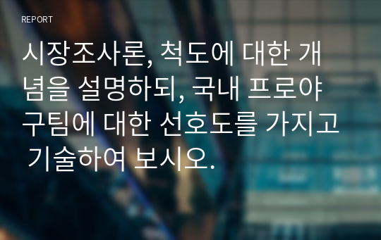 시장조사론, 척도에 대한 개념을 설명하되, 국내 프로야구팀에 대한 선호도를 가지고 기술하여 보시오.