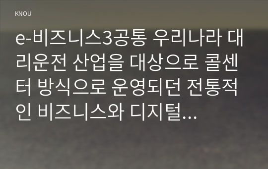 e-비즈니스3공통 우리나라 대리운전 산업을 대상으로 콜센터 방식으로 운영되던 전통적인 비즈니스와 디지털 플랫폼 비즈니스를 비교하고 논하시오0k