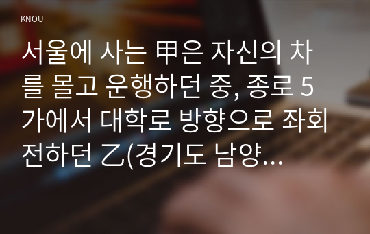 서울에 사는 甲은 자신의 차를 몰고 운행하던 중, 종로 5가에서 대학로 방향으로 좌회전하던 乙(경기도 남양주시 거주)이 운전하는 개인택시와 교통사고가 발생하였다. 