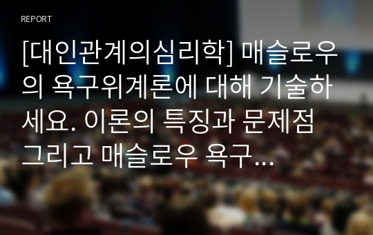 [대인관계의심리학] 매슬로우의 욕구위계론에 대해 기술하세요. 이론의 특징과 문제점 그리고 매슬로우 욕구위계론의 관점에서 자신의 현재 욕구를 분석해보시기 바랍니다