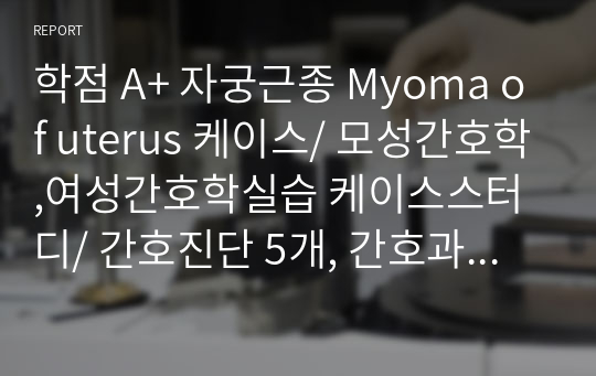 학점 A+ 자궁근종 Myoma of uterus 케이스/ 모성간호학,여성간호학실습 케이스스터디/ 간호진단 5개, 간호과정 2개