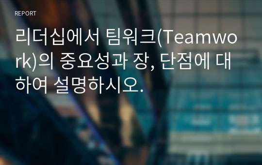 리더십에서 팀워크(Teamwork)의 중요성과 장, 단점에 대하여 설명하시오.