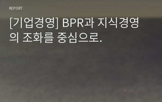 [기업경영] BPR과 지식경영의 조화를 중심으로.