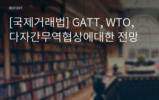 [국제거래법] GATT, WTO, 다자간무역협상에대한 전망