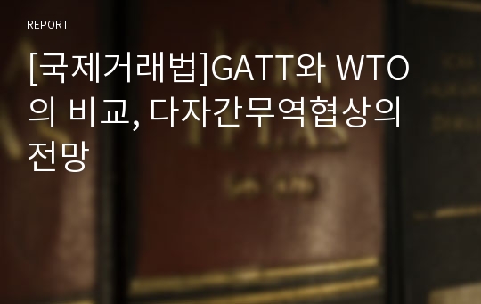 [국제거래법]GATT와 WTO의 비교, 다자간무역협상의 전망
