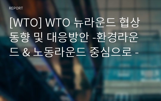[WTO] WTO 뉴라운드 협상동향 및 대응방안 -환경라운드 &amp; 노동라운드 중심으로 -
