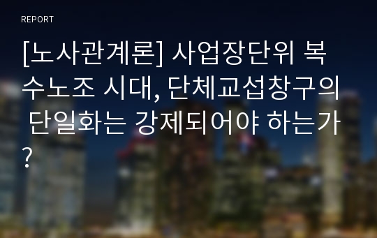 [노사관계론] 사업장단위 복수노조 시대, 단체교섭창구의 단일화는 강제되어야 하는가?